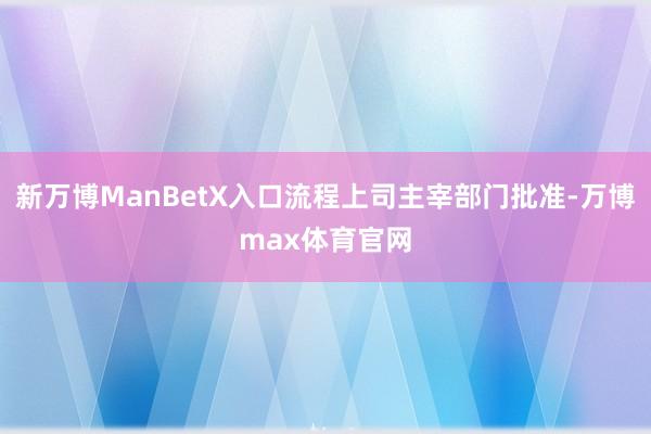 新万博ManBetX入口流程上司主宰部门批准-万博max体育官网