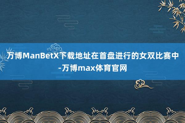 万博ManBetX下载地址在首盘进行的女双比赛中-万博max体育官网