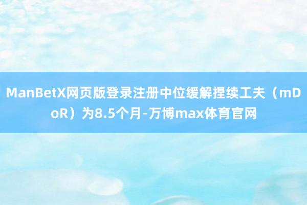 ManBetX网页版登录注册中位缓解捏续工夫（mDoR）为8.5个月-万博max体育官网