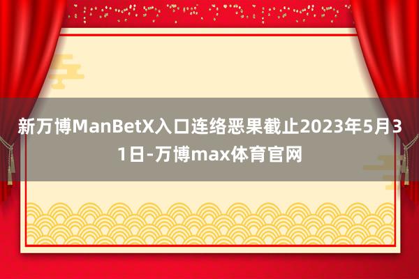 新万博ManBetX入口连络恶果截止2023年5月31日-万博max体育官网