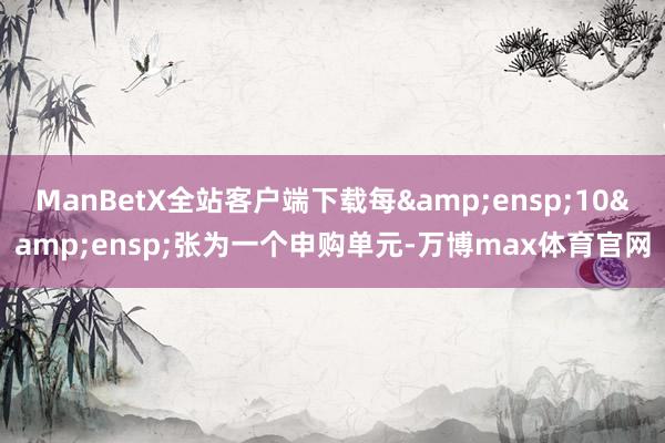 ManBetX全站客户端下载每&ensp;10&ensp;张为一个申购单元-万博max体育官网