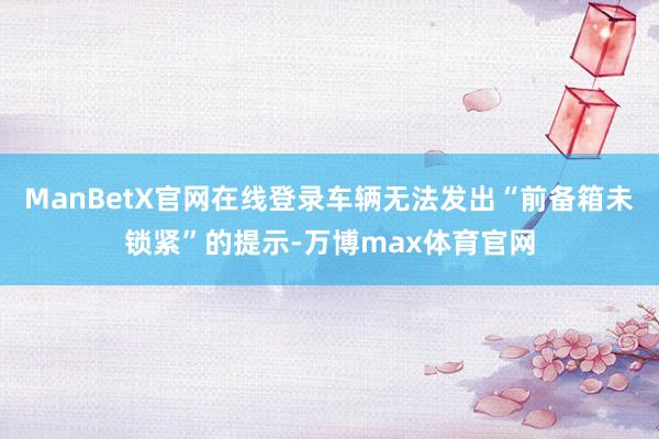 ManBetX官网在线登录车辆无法发出“前备箱未锁紧”的提示-万博max体育官网