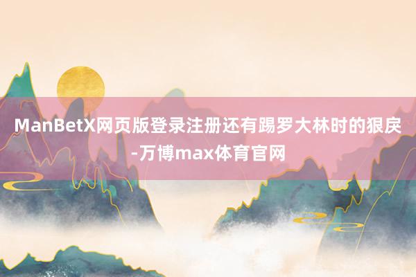 ManBetX网页版登录注册还有踢罗大林时的狠戾-万博max体育官网