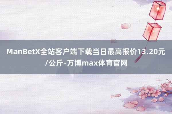 ManBetX全站客户端下载当日最高报价13.20元/公斤-万博max体育官网