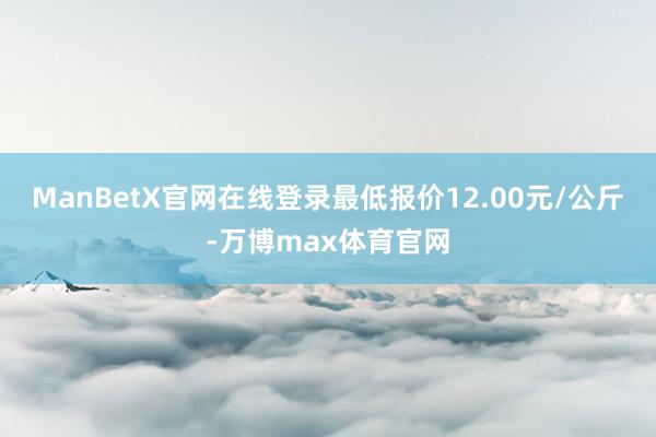 ManBetX官网在线登录最低报价12.00元/公斤-万博max体育官网