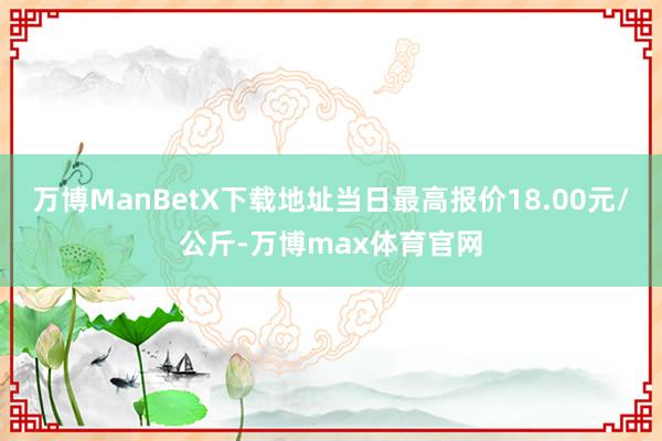 万博ManBetX下载地址当日最高报价18.00元/公斤-万博max体育官网