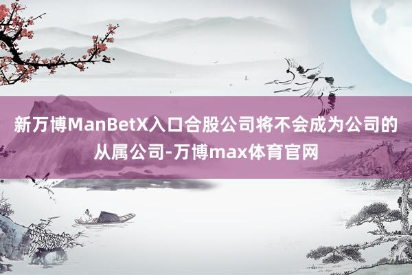 新万博ManBetX入口合股公司将不会成为公司的从属公司-万博max体育官网