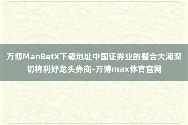 万博ManBetX下载地址中国证券业的整合大潮深切将利好龙头券商-万博max体育官网