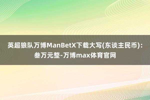 英超狼队万博ManBetX下载大写(东谈主民币)：叁万元整-万博max体育官网