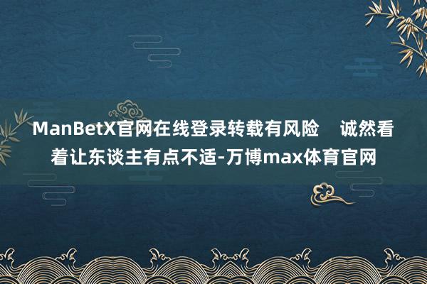 ManBetX官网在线登录转载有风险    诚然看着让东谈主有点不适-万博max体育官网