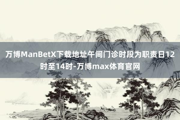 万博ManBetX下载地址午间门诊时段为职责日12时至14时-万博max体育官网