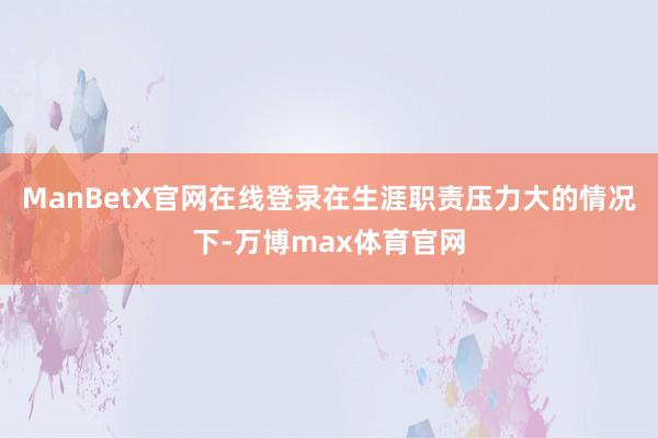 ManBetX官网在线登录在生涯职责压力大的情况下-万博max体育官网