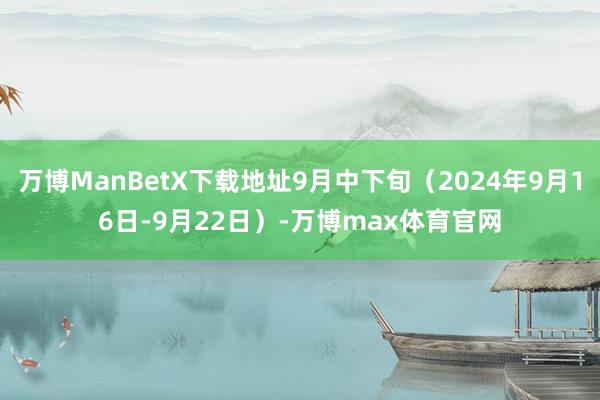 万博ManBetX下载地址9月中下旬（2024年9月16日-9月22日）-万博max体育官网