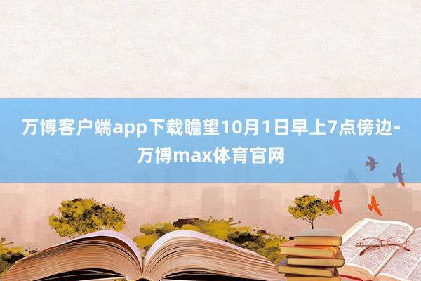 万博客户端app下载　　瞻望10月1日早上7点傍边-万博max体育官网