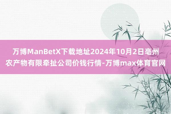 万博ManBetX下载地址2024年10月2日亳州农产物有限牵扯公司价钱行情-万博max体育官网