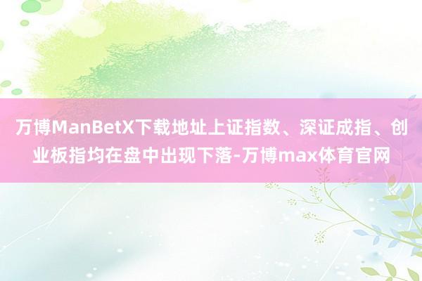 万博ManBetX下载地址上证指数、深证成指、创业板指均在盘中出现下落-万博max体育官网