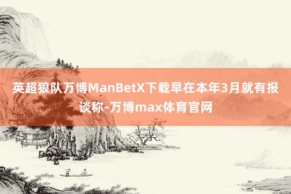 英超狼队万博ManBetX下载早在本年3月就有报谈称-万博max体育官网