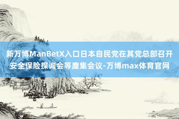 新万博ManBetX入口日本自民党在其党总部召开安全保险探询会等麇集会议-万博max体育官网