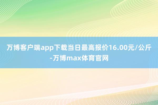 万博客户端app下载当日最高报价16.00元/公斤-万博max体育官网