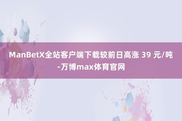 ManBetX全站客户端下载较前日高涨 39 元/吨-万博max体育官网