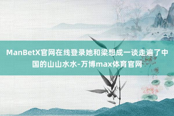 ManBetX官网在线登录她和梁想成一谈走遍了中国的山山水水-万博max体育官网