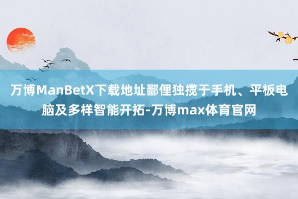 万博ManBetX下载地址鄙俚独揽于手机、平板电脑及多样智能开拓-万博max体育官网