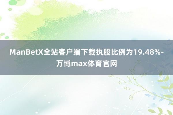 ManBetX全站客户端下载执股比例为19.48%-万博max体育官网