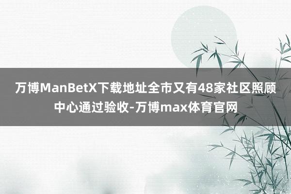 万博ManBetX下载地址全市又有48家社区照顾中心通过验收-万博max体育官网