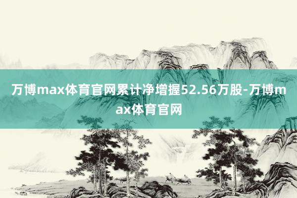 万博max体育官网累计净增握52.56万股-万博max体育官网