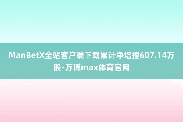 ManBetX全站客户端下载累计净增捏607.14万股-万博max体育官网