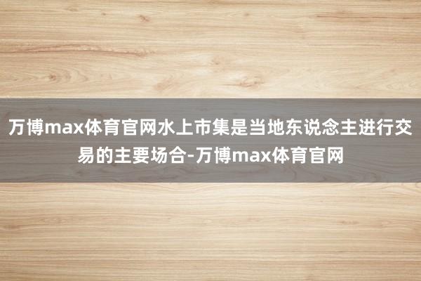 万博max体育官网水上市集是当地东说念主进行交易的主要场合-万博max体育官网