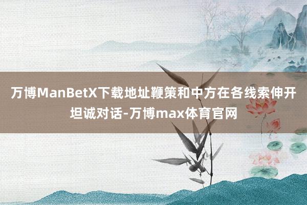 万博ManBetX下载地址鞭策和中方在各线索伸开坦诚对话-万博max体育官网