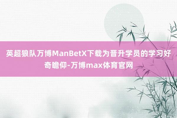 英超狼队万博ManBetX下载为晋升学员的学习好奇瞻仰-万博max体育官网