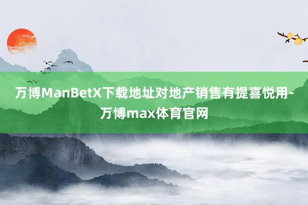 万博ManBetX下载地址对地产销售有提喜悦用-万博max体育官网