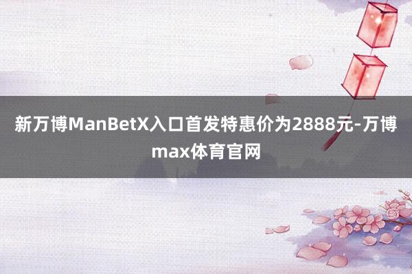 新万博ManBetX入口首发特惠价为2888元-万博max体育官网