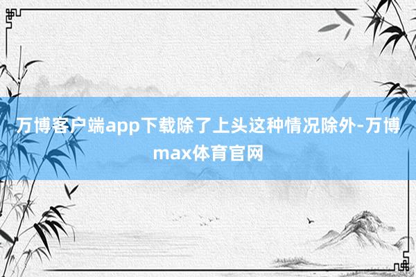 万博客户端app下载除了上头这种情况除外-万博max体育官网