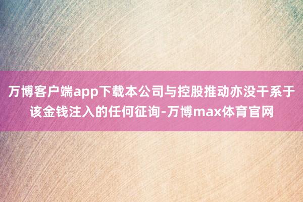 万博客户端app下载本公司与控股推动亦没干系于该金钱注入的任何征询-万博max体育官网