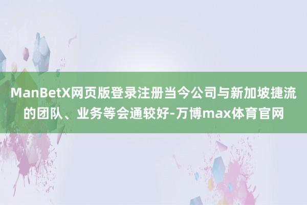 ManBetX网页版登录注册当今公司与新加坡捷流的团队、业务等会通较好-万博max体育官网