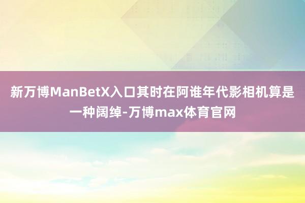 新万博ManBetX入口其时在阿谁年代影相机算是一种阔绰-万博max体育官网