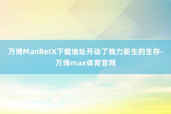 万博ManBetX下载地址开动了独力新生的生存-万博max体育官网