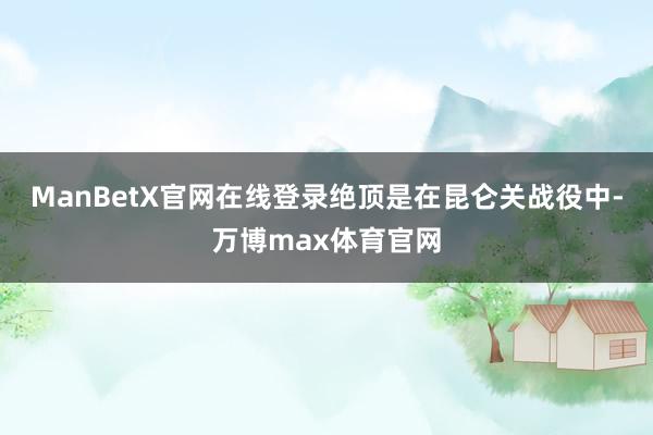 ManBetX官网在线登录绝顶是在昆仑关战役中-万博max体育官网