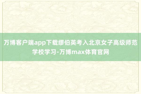 万博客户端app下载缪伯英考入北京女子高级师范学校学习-万博max体育官网