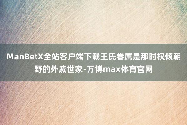 ManBetX全站客户端下载王氏眷属是那时权倾朝野的外戚世家-万博max体育官网