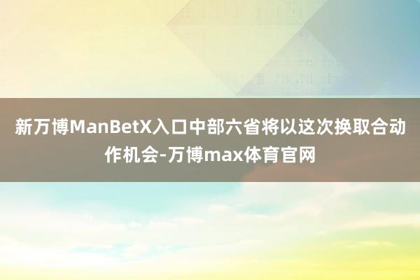 新万博ManBetX入口中部六省将以这次换取合动作机会-万博max体育官网