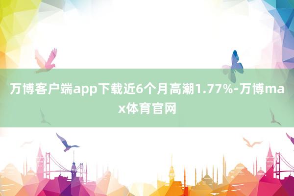 万博客户端app下载近6个月高潮1.77%-万博max体育官网