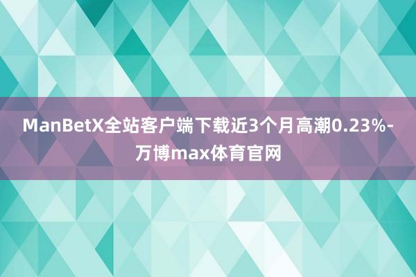 ManBetX全站客户端下载近3个月高潮0.23%-万博max体育官网