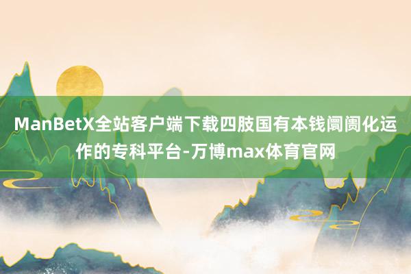 ManBetX全站客户端下载四肢国有本钱阛阓化运作的专科平台-万博max体育官网