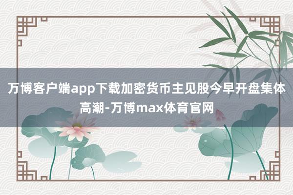 万博客户端app下载加密货币主见股今早开盘集体高潮-万博max体育官网