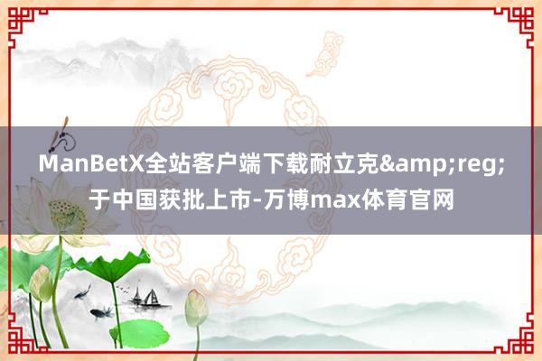 ManBetX全站客户端下载耐立克&reg;于中国获批上市-万博max体育官网