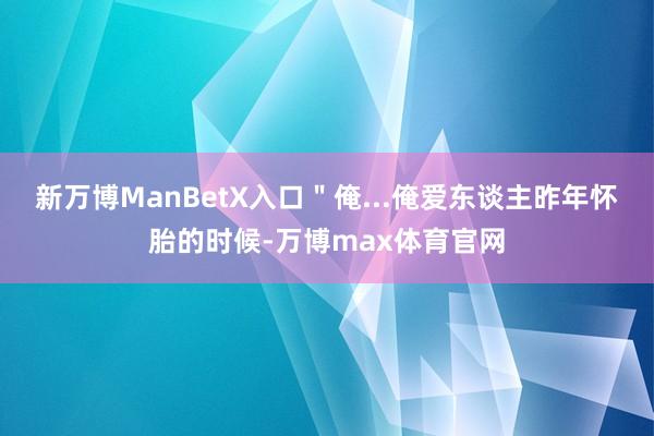 新万博ManBetX入口＂俺...俺爱东谈主昨年怀胎的时候-万博max体育官网